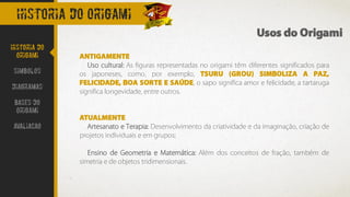 Historia do origami
ANTIGAMENTE
Uso cultural: As figuras representadas no origami têm diferentes significados para
os japoneses, como, por exemplo, TSURU (GROU) SIMBOLIZA A PAZ,
FELICIDADE, BOA SORTE E SAÚDE, o sapo significa amor e felicidade, a tartaruga
significa longevidade, entre outros.
ATUALMENTE
Artesanato e Terapia: Desenvolvimento da criatividade e da imaginação, criação de
projetos individuais e em grupos;
Ensino de Geometria e Matemática: Além dos conceitos de fração, também de
simetria e de objetos tridimensionais.
Usos do Origami
Historia do
Origami
Simbolos
Diagramas
Bases do
origami
avaliacao
 