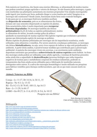 Pela maioria ser insetívora, eles fazem uma enorme diferença, se alimentando de muitos insetos
que podem constituir pragas agrícolas e vetores de doenças. Se não fossem pelos morcegos, o gasto
com inseticidas nas plantações aumentaria em enormes proporções! Um simples morceguinho
pode ingerir 500 insetos por hora, podendo chegar a 3.000 insetos por noite! Imagina se os
morcegos não existissem?! Sendo assim, funcionam muito bem como controle biológico.
E não para por aí, os morcegos frutívoros também auxiliam
na dispersão de sementes, pois ao se alimentarem dos frutos,
deixam cair suas sementes dispersando as espécies de plantas.
Esta característica deles é muito importante para recuperar
florestas degradadas. Os morcegos também são ótimos
polinizadores (6,5% de todas as espécies polinizadoras), muitos
se alimentam de néctar, levando consigo grãos de pólen e
ajudando na manutenção de muitas espécies! Há espécies vegetais que evoluíram e permitem
apenas que determinada espécie de morcego as polinize.
Muitas espécies de plantas polinizadas por morcegos são de importância econômica, sendo
utilizadas como alimentos e remédios. Por serem sensíveis a mudanças ambientais, os morcegos
são ótimos bioindicadores, ou seja, seres vivos capazes de indicar se algo está prejudicando o
ambiente. A partir desta análise, é possível tomar medidas que contribuam para a preservação
ambiental. A maioria dos morcegos vivem em cavernas, e ao excretarem neste ambiente,
depositam nutrientes que permitem a sobrevivência de outras espécies neste habitat. As fezes
dos morcegos ainda podem ser utilizadas como adubo agrícola, e enzimas de bactérias presentes
nelas ainda têm a capacidade de destoxificação (processo biológico que reduz impactos
negativos de toxinas para o metabolismo corporal) de resíduos industriais, podendo os
componentes das fezes ainda serem utilizados para a fabricação de inseticidas naturais,
detergentes entre outros. E a saliva dos morcegos hematófagos é muito utilizada em pesquisas
para fabricar remédios para doenças cardiovasculares, que são as que mais causam morte no
mundo.
Animais Noturnos na Bíblia
Coruja - Lv 11:17, Dt 14:16, Is 34:11, 15
Raposa - Ne 4:3; Lc 13:32
Rã - Êx 8:2-13; Sl 78:45, 105:13; Ap 16:13
Rato - Lv 11:29, Is 66:17
LOBO - Gn 49:27; Is 11:6; 65:25; Jr 5:6; Jo 10:12
Pesquise em sua Bíblia!
Pedro Henrique de Araújo Silva
Clube de Desbravadores Heróis Triunfantes
Catende, 1º de Junho de 2016
Bibliografia
http://www.zun.com.br/o-que-sao-animais-noturnos/
http://www.infoescola.com/biologia/animais-noturnos/
https://projetofauna.wordpress.com/2013/08/01/mamiferos-noturnos-nao-voadores-do-jbrj-por-roberta-costa/
http://www.avesderapinabrasil.com/athene_cunicularia.htm
http://www.infoescola.com/aves/coruja/
http://www.estudokids.com.br/lobo-guara/
https://pt.wikipedia.org/wiki/Lobo-guar%C3%A1
http://www.herpetofauna.com.br/Insetos.htm
http://ambientes.ambientebrasil.com.br/fauna/repteis/repteis_-_caracteristicas_gerais.html
https://blogdonurof.wordpress.com/page/11/
http://www.ninha.bio.br/biologia/lagartixa.html
https://idealverde.wordpress.com/2013/08/06/importancia-ecologica-dos-morcegos/
http://a-jesus.webnode.com.br/news/animais%20citados%20na%20b%C3%ACblia-/
 