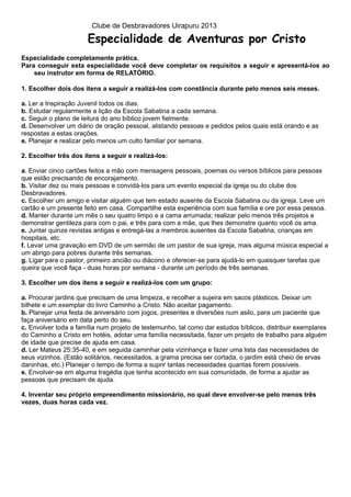 Clube de Desbravadores Uirapuru 2013

                       Especialidade de Aventuras por Cristo
Especialidade completamente prática.
Para conseguir esta especialidade você deve completar os requisitos a seguir e apresentá-los ao
    seu instrutor em forma de RELATÓRIO.

1. Escolher dois dos itens a seguir a realizá-los com constância durante pelo menos seis meses.

a. Ler a Inspiração Juvenil todos os dias.
b. Estudar regularmente a lição da Escola Sabatina a cada semana.
c. Seguir o plano de leitura do ano bíblico jovem fielmente.
d. Desenvolver um diário de oração pessoal, alistando pessoas e pedidos pelos quais está orando e as
respostas a estas orações.
e. Planejar e realizar pelo menos um culto familiar por semana.

2. Escolher três dos itens a seguir e realizá-los:

a. Enviar cinco cartões feitos a mão com mensagens pessoais, poemas ou versos bíblicos para pessoas
que estão precisando de encorajamento.
b. Visitar dez ou mais pessoas e convidá-los para um evento especial da igreja ou do clube dos
Desbravadores.
c. Escolher um amigo e visitar alguém que tem estado ausente da Escola Sabatina ou da igreja. Leve um
cartão e um presente feito em casa. Compartilhe esta experiência com sua família e ore por essa pessoa.
d. Manter durante um mês o seu quatro limpo e a cama arrumada; realizar pelo menos três projetos e
demonstrar gentileza para com o pai, e três para com a mãe, que lhes demonstre quanto você os ama.
e. Juntar quinze revistas antigas e entregá-las a membros ausentes da Escola Sabatina, crianças em
hospitais, etc.
f. Levar uma gravação em DVD de um sermão de um pastor de sua igreja, mais alguma música especial a
um abrigo para pobres durante três semanas.
g. Ligar para o pastor, primeiro ancião ou diácono e oferecer-se para ajudá-lo em quaisquer tarefas que
queira que você faça - duas horas por semana - durante um período de três semanas.

3. Escolher um dos itens a seguir e realizá-los com um grupo:

a. Procurar jardins que precisam de uma limpeza, e recolher a sujeira em sacos plásticos. Deixar um
bilhete e um exemplar do livro Caminho a Cristo. Não aceitar pagamento.
b. Planejar uma festa de aniversário com jogos, presentes e diversões num asilo, para um paciente que
faça aniversário em data perto do seu.
c. Envolver toda a família num projeto de testemunho, tal como dar estudos bíblicos, distribuir exemplares
do Caminho a Cristo em hotéis, adotar uma família necessitada, fazer um projeto de trabalho para alguém
de idade que precise de ajuda em casa.
d. Ler Mateus 25:35-40, e em seguida caminhar pela vizinhança e fazer uma lista das necessidades de
seus vizinhos. (Estão solitários, necessitados, a grama precisa ser cortada, o jardim está cheio de ervas
daninhas, etc.) Planejar o tempo de forma a suprir tantas necessidades quantas forem possíveis.
e. Envolver-se em alguma tragédia que tenha acontecido em sua comunidade, de forma a ajudar as
pessoas que precisam de ajuda.

4. Inventar seu próprio empreendimento missionário, no qual deve envolver-se pelo menos três
vezes, duas horas cada vez.
 