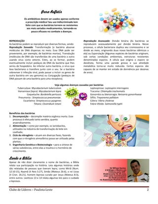 Clube de Líderes – Paulista Leste 2
Para Refletir
Os antibióticos devem ser usados apenas conforme
a prescrição médica! Seu uso indiscriminado tem
feito com que as bactérias tornem-se resistentes
aos mais variados medicamentos, tornando-os
pouco eficazes no combate a doenças.
REPRODUÇÃO
As bactérias podem se reproduzir por diversas formas, sendo:
Reprodução Sexuada: Transformação (a bactéria absorve
moléculas de DNA dispersas no meio. Esse DNA pode ser
proveniente, por exemplo, de bactérias mortas), Transdução
(moléculas de DNA são transferidas de uma bactéria a outra
usando vírus como vetores. Estes, ao se formar, podem
eventualmente incluir pedaços de DNA da bactéria que lhes
serviu de hospedeira. Ao infectar outra bactéria, o vírus que
leva bacteriano o transfere junto com o seu. Se a bactéria
sobreviver à infecção viral, pode passar a incluir os genes de
outra bactéria em seu genoma) ou Conjugação (pedaços de
DNA passam de uma bactéria para uma receptora).
Reprodução Assexuada: Divisão binária (As bactérias se
reproduzem assexuadamente por divisão binária. Nesse
processo, a célula bacteriana duplica seu cromossomo e se
divide ao meio, originando duas novas bactérias idênticas a
ela) ou Esporulação (Algumas espécies de bactérias originam,
sob certas condições ambientais, estruturas resistentes
denominadas esporos. A célula que origina o esporo se
desidrata, forma uma parede grossa e sua atividade
metabólica torna-se muito reduzida. Certos esporos são
capazes de se manter em estado de dormência por dezenas
de anos).
Veja algumas doenças causadas por bactérias
Tuberculose: Mycobacterium tuberculosis
Hanseníase (lepra): Mycobacterium lepra
Coqueluche: Bordetella pertussis
Pneumonia : Streptococcus pneumoniae.
Escarlatina: Streptococcus pyogenes
Tétano: Clostridium tetani
Leptospirose: Leptospira interrogans
Tracoma: Chlamydia trachomatis
Gonorréia ou blenorragia: Neisseria gonorrhoeae
Sífilis: Treponema pallidum
Cólera: Vibrio cholerae
Febre tifóide: Salmonella typhi
Benefícios das bactérias
1. Decomposição – decompõe matéria orgânica morta. Esse
processo é efetuado tanto aeróbia, quanto
anaerobiamente;
2. Alimentação – como por exemplo, os lactobacilos,
utilizados na indústria de transformação do leite em
coalhada;
3. Ciclo do nitrogênio – atuam em diversas fases, fazendo
com que o nitrogênio atmosférico possa ser utilizado pelas
plantas;
4. Engenharia Genética e Biotecnologia – para a síntese de
várias substâncias, entre elas a insulina e o hormônio de
crescimento.
Lendo a Bíblia
Apesar de não dizer claramente o nome de bactérias, a Bíblia
relata sua participação na história. Leia algumas histórias onde
são relatadas de pessoas que tiveram lepra, como Miriã (Num.
12:10-15), Naamã (II Reis 5:27), Simão (Mateus 26:6), o rei Uzias
(II Cron. 26:21), homem leproso curado por Jesus (Mateus 8:3),
entre outros. Levíticos 13 e 14 relata algumas leis para o cuidado
a leprosos.
 