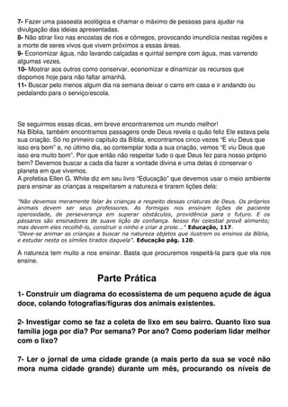 7­ Fazer uma passeata ecológica e chamar o máximo de pessoas para ajudar na 
divulgação das ideias apresentadas.
8­ Não atirar lixo nas encostas de rios e córregos, provocando imundícia nestas regiões e 
a morte de seres vivos que vivem próximos a essas áreas.
9­ Economizar água, não lavando calçadas e quintal sempre com água, mas varrendo 
algumas vezes.
10­ Mostrar aos outros como conservar, economizar e dinamizar os recursos que 
dispomos hoje para não faltar amanhã.
11­ Buscar pelo menos algum dia na semana deixar o carro em casa e ir andando ou 
pedalando para o serviço/escola.



Se seguirmos essas dicas, em breve encontraremos um mundo melhor!
Na Bíblia, também encontramos passagens onde Deus revela o quão feliz Ele estava pela 
sua criação. Só no primeiro capítulo da Bíblia, encontramos cinco vezes “E viu Deus que 
isso era bom” e, no último dia, ao contemplar toda a sua criação, vemos “E viu Deus que 
isso era muito bom”. Por que então não respeitar tudo o que Deus fez para nosso próprio 
bem? Devemos buscar a cada dia fazer a vontade divina e uma delas é conservar o 
planeta em que vivemos.
A profetisa Ellen G. White diz em seu livro “Educação” que devemos usar o meio ambiente 
para ensinar as crianças a respeitarem a natureza e tirarem lições dela:

"Não devemos meramente falar às crianças a respeito dessas criaturas de Deus. Os próprios
animais devem ser seus professores. As formigas nos ensinam lições de paciente
operosidade, de perseverança em superar obstáculos, providência para o futuro. E os
pássaros são ensinadores de suave lição de confiança. Nosso Pai celestial provê alimento;
mas devem eles recolhê-lo, construir o ninho e criar a prole..." Educação, 117.
"Deve-se animar as crianças a buscar na natureza objetos que ilustrem os ensinos da Bíblia,
e estudar nesta os símiles tirados daquela”. Educação pág. 120.

A natureza tem muito a nos ensinar. Basta que procuremos respeitá­la para que ela nos 
ensine.

                                  Parte Prática
1­ Construir um diagrama do ecossistema de um pequeno açude de água 
doce, colando fotografias/figuras dos animais existentes. 

2­ Investigar como se faz a coleta de lixo em seu bairro. Quanto lixo sua 
família joga por dia? Por semana? Por ano? Como poderiam lidar melhor 
com o lixo?

7­ Ler o jornal de uma cidade grande (a mais perto da sua se você não 
mora  numa cidade  grande)  durante um  mês,   procurando  os níveis  de 
 