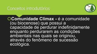 Conceitos introdutórios
Comunidade Clímax - é a comunidade
(ou biocenose) que possui a
capacidade de perdurar indefinidamente
enquanto perdurarem as condições
ambientais nas quais se originou,
através do fenômeno de sucessão
ecológica.
 