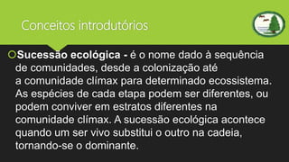 Conceitos introdutórios
Sucessão ecológica - é o nome dado à sequência
de comunidades, desde a colonização até
a comunidade clímax para determinado ecossistema.
As espécies de cada etapa podem ser diferentes, ou
podem conviver em estratos diferentes na
comunidade clímax. A sucessão ecológica acontece
quando um ser vivo substitui o outro na cadeia,
tornando-se o dominante.
 