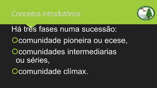 Conceitos introdutórios
Há três fases numa sucessão:
comunidade pioneira ou ecese,
comunidades intermediarias
ou séries,
comunidade clímax.
 