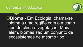 Conceitos introdutórios
Bioma - Em Ecologia, chama-se
bioma a uma região com o mesmo
tipo de clima e vegetação. Mais
além, biomas são um conjunto de
ecossistemas de mesmo tipo.
 