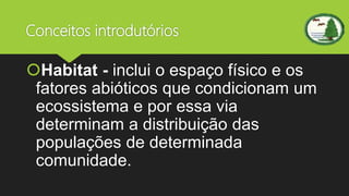 Conceitos introdutórios
Habitat - inclui o espaço físico e os
fatores abióticos que condicionam um
ecossistema e por essa via
determinam a distribuição das
populações de determinada
comunidade.
 