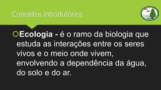 Conceitos introdutórios
Ecologia - é o ramo da biologia que
estuda as interações entre os seres
vivos e o meio onde vivem,
envolvendo a dependência da água,
do solo e do ar.
 