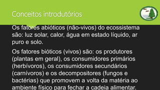 Conceitos introdutórios
Os fatores abióticos (não-vivos) do ecossistema
são: luz solar, calor, água em estado líquido, ar
puro e solo.
Os fatores bióticos (vivos) são: os produtores
(plantas em geral), os consumidores primários
(herbívoros), os consumidores secundários
(carnívoros) e os decompositores (fungos e
bactérias) que promovem a volta da matéria ao
ambiente físico para fechar a cadeia alimentar.
 