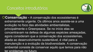 Conceitos introdutórios
Conservação - A conservação dos ecossistemas é
extremamente urgente. Os últimos anos assiste-se a uma
evolução no foco das atividades ambientalistas,
principalmente o Greenpeace. Se no início elas se
concentravam na defesa de algumas espécies ameaçadas,
agora consideram que a conservação dos ecossistemas,
aliada ao desenvolvimento sustentável, é vital para a
manutenção e a evolução da biodiversidade. A conservação
ambiental consiste de conservar aquilo que temos para não
ter problemas no futuro.
 