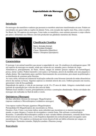 Especialidade de Morcegos
EN 059
Introdução
Os morcegos são mamíferos voadores que possuem os membros anteriores transformados em asas. Podem ser
encontrados em quase todas as regiões do planeta Terra, com exceção das regiões mais frias, como os polos.
No Brasil, há 138 espécies de morcegos. Como todos os mamíferos, esses animais possuem o corpo coberto
por pelos e alimentam seus filhotes com leite produzido nas glândulas mamárias das fêmeas.
Classificação Científica
Reino: Animalia (Animal)
Filo: Chordata (Cordado)
Classe: Mammalia (Mamífero)
Ordem: Chiroptera (Quiróptero)
Características
O morcego é um animal mamífero que possui a capacidade de voar. Os estudiosos já catalogaram quase 100
mil espécies de morcegos no mundo, sendo que variam de cor, tamanho, peso e formato do corpo.
Alimentam-se, principalmente, de frutas, insetos, sangue de animais (poucas espécies são hematófagas),
peixes, néctar e pólen. Podem transmitir a raiva para o ser humano, através da mordida com seus pequenos e
afiados dentes. São importantes para o perfeito funcionamento dos ecossistemas, pois atuam na polinização e
na distribuição de sementes pelas florestas.
Ao voar a noite, utilizam um sistema de localização conhecido como biosonar (emissão de ondas ultrassônicas
através das narinas ou boca). Algumas espécies se orientam através dos ecos. Embora possuam este recurso,
apresentam visão de boa qualidade.
Dependendo da espécie, a vida de um morcego vai de 10 a 25 anos de idade. Atingem a maturidade sexual
(período de reprodução) por volta dos dois anos de idade.
Habitam locais úmidos e escuros, principalmente cavernas e construções abandonadas. Muitas atividades dos
morcegos são realizadas no final da tarde e à noite.
Quirópteros (Morcegos)
Há duas subordens clássicas de morcegos: Megachiroptera
(raposas-voadoras) e Microchiroptera (verdadeiros morcegos)
Uma raposa-voadora Pteropus giganteus (Megachiroptera:
Pteropodidae) Os Megachiroptera são encontrados na África,
Oceania e Ásia. Como o seu nome indica, nesta subordem que encontram-se os maiores morcegos do
mundo, os quais chegam a 2 metros de envergadura e comem frutas. Não utilizam a ecolocalização.
Rousettus. A subordem Microchiroptera contém os mais variados hábitos alimentares, comendo desde frutas
(frutívoros) até peixes (piscívoro), e com frequência dependem da ecolocalização para navegação e para
encontrar presas. Três espécies se destacam por terem desenvolvido um hábito alimentar por sangue, os
hematófagos: Desmodus rotundus, Diphylla ecaudata e Diaemus youngi.
Reprodução
 