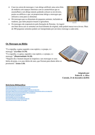  Casa (ou caixa) de morcegos: é um abrigo artificial, uma caixa feita
de madeira com espaços interiores com as caraterísticas que se
assemelham a um abrigo natural, podendo colocar-se em árvores,
postes ou edifícios e que vai proporcionar abrigo a morcegos que
utilizem a zona para se alimentar.
 Há morcegos que se alimentam de pequenos animais, incluindo os
roedores, que tanto prejuízo trazem à agricultura.
 Os morcegos são responsáveis pela formação de florestas. Ao ingerir
um fruto deixa cair as sementes em local distante do original, onde poderá nascer nova árvore. Mais
de 500 pequenas sementes podem ser transportadas por um único morcego a cada noite.
Os Morcegos na Bíblia
“E a cegonha, a garça segundo a sua espécie, e a poupa, e o
morcego.” (Levítico 11:19)
“E a cegonha, e a garça, segundo a sua espécie, e a poupa, e o
morcego.” (Deuteronômio 14:18)
“Naquele dia o homem lançará às toupeiras e aos morcegos os seus
ídolos de prata, e os seus ídolos de ouro, que fizeram para diante deles se
prostrarem.” (Isaías 2:20)
Adaptado por
Pedro H. A. Silva
Catende, 21 de dezembro de2016
Referências Bibliográficas
http://www.faunacps.cnpm.embrapa.br/mamifero/reprod.html
https://www.bibliaonline.com.br/acf/busca?q=Morcego
http://manualja.blogspot.com.br/2015/11/especialidade-de-morcegos.html
http://www.megacurioso.com.br/animais/42939-7-curiosidades-surpreendentes-sobre-os-morcegos.htm
http://klick.com.br/enciclo/encicloverb/0,5977,POR-12728,00.html
http://super.abril.com.br/ciencia/morcegos/
https://pt.wikipedia.org/wiki/Morcego
http://escolakids.uol.com.br/morcegos.htm
http://www.todabiologia.com/zoologia/morcego.htm
http://mda.wiki.br/Especialidade_de_Morcegos
 