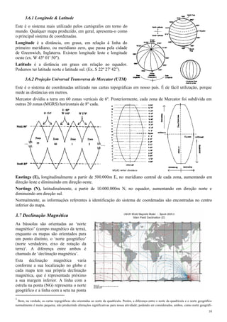 3.6.1 Longitude & Latitude
Este é o sistema mais utilizado pelos cartógrafos em torno do
mundo. Qualquer mapa produzido, em geral, apresenta-o como
o principal sistema de coordenadas.
Longitude é a distância, em graus, em relação à linha do
primeiro meridiano, ou meridiano zero, que passa pela cidade
de Greenwich, Inglaterra. Existem longitude leste e longitude
oeste (ex. W 43º 01' 50").
Latitude é a distância em graus em relação ao equador.
Podemos ter latitude norte e latitude sul. (Ex. S 22º 27' 42”).
3.6.2 Projeção Universal Transversa de Mercator (UTM)
Este é o sistema de coordenadas utilizado nas cartas topográficas em nosso país. É de fácil utilização, porque
mede as distâncias em metros.
Mercator dividiu a terra em 60 zonas verticais de 6º. Posteriormente, cada zona de Mercator foi subdivida em
outras 20 zonas (MGRS) horizontais de 8º cada.
Eastings (E), longitudinalmente a partir de 500.000m E, no meridiano central de cada zona, aumentando em
direção leste e diminuindo em direção oeste.
Nortings (N), latitudinalmente, a partir de 10.000.000m N, no equador, aumentando em direção norte e
diminuindo em direção sul.
Normalmente, as informações referentes à identificação do sistema de coordenadas são encontradas no centro
inferior do mapa.
3.7 Declinação Magnética
As bússolas são orientadas ao ‘norte
magnético’ (campo magnético da terra),
enquanto os mapas são orientados para
um ponto distinto, o ‘norte geográfico’
(norte verdadeiro, eixo de rotação da
terra)1
. A diferença entre ambos é
chamada de ‘declinação magnética’.
Esta declinação magnética varia
conforme a sua localização no globo e
cada mapa tem sua própria declinação
magnética, que é representada próximo
a sua margem inferior. A linha com a
estrela na ponta (NG) representa o norte
geográfico e a linha com a seta na ponta
1
Bem, na verdade, as cartas topográficas são orientadas ao norte da quadrícula. Porém, a diferença entre o norte da quadrícula e o norte geográfico
normalmente é muito pequena, não produzindo alterações significativas para nossa atividade; podendo ser considerados, ambos, como norte geográfi-
10
 
