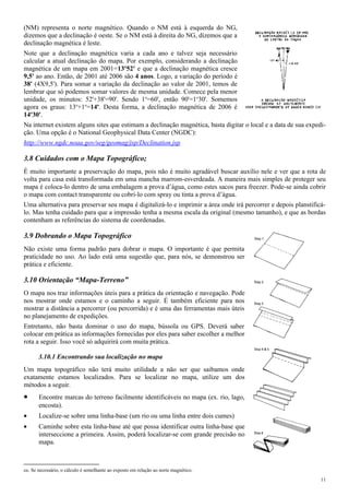 (NM) representa o norte magnético. Quando o NM está à esquerda do NG,
dizemos que a declinação é oeste. Se o NM está à direita do NG, dizemos que a
declinação magnética é leste.
Note que a declinação magnética varia a cada ano e talvez seja necessário
calcular a atual declinação do mapa. Por exemplo, considerando a declinação
magnética de um mapa em 2001=13º52' e que a declinação magnética cresce
9,5' ao ano. Então, de 2001 até 2006 são 4 anos. Logo, a variação do período é
38' (4X9,5'). Para somar a variação da declinação ao valor de 2001, temos de
lembrar que só podemos somar valores de mesma unidade. Comece pela menor
unidade, os minutos: 52'+38'=90'. Sendo 1o
=60', então 90'=1o
30'. Somemos
agora os graus: 13o
+1o
=14o
. Desta forma, a declinação magnética de 2006 é
14o
30'.
Na internet existem alguns sites que estimam a declinação magnética, basta digitar o local e a data de sua expedi-
ção. Uma opção é o National Geophysical Data Center (NGDC):
http://www.ngdc.noaa.gov/seg/geomag/jsp/Declination.jsp
3.8 Cuidados com o Mapa Topográfico;
É muito importante a preservação do mapa, pois não é muito agradável buscar auxílio nele e ver que a rota de
volta para casa está transformada em uma mancha marrom-esverdeada. A maneira mais simples de proteger seu
mapa é coloca-lo dentro de uma embalagem a prova d’água, como estes sacos para freezer. Pode-se ainda cobrir
o mapa com contact transparente ou cobri-lo com spray ou tinta a prova d’água.
Uma alternativa para preservar seu mapa é digitalizá-lo e imprimir a área onde irá percorrer e depois planstificá-
lo. Mas tenha cuidado para que a impressão tenha a mesma escala da original (mesmo tamanho), e que as bordas
contenham as referências do sistema de coordenadas.
3.9 Dobrando o Mapa Topográfico
Não existe uma forma padrão para dobrar o mapa. O importante é que permita
praticidade no uso. Ao lado está uma sugestão que, para nós, se demonstrou ser
prática e eficiente.
3.10 Orientação “Mapa-Terreno”
O mapa nos traz informações úteis para a prática da orientação e navegação. Pode
nos mostrar onde estamos e o caminho a seguir. É também eficiente para nos
mostrar a distância a percorrer (ou percorrida) e é uma das ferramentas mais úteis
no planejamento de expedições.
Entretanto, não basta dominar o uso do mapa, bússola ou GPS. Deverá saber
colocar em prática as informações fornecidas por eles para saber escolher a melhor
rota a seguir. Isso você só adquirirá com muita prática.
3.10.1 Encontrando sua localização no mapa
Um mapa topográfico não terá muito utilidade a não ser que saibamos onde
exatamente estamos localizados. Para se localizar no mapa, utilize um dos
métodos a seguir.
• Encontre marcas do terreno facilmente identificáveis no mapa (ex. rio, lago,
encosta).
• Localize-se sobre uma linha-base (um rio ou uma linha entre dois cumes)
• Caminhe sobre esta linha-base até que possa identificar outra linha-base que
interseccione a primeira. Assim, poderá localizar-se com grande precisão no
mapa.
co. Se necessário, o cálculo é semelhante ao exposto em relação ao norte magnético.
11
 