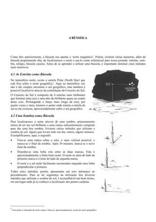 4 BÚSSOLA
Como dito anteriormente, a bússola nos aponta o ‘norte magnético’. Porém, existem várias maneiras, além da
bússola propriamente dita, de localizarmos o norte e usa-lo como referencial para nossa jornada: estrelas, som-
bra, relógio, bússola caseira. Antes de se aprender a utilizar uma bússola, é importante dominar estes métodos
mais intuitivos.
4.1 As Estrelas como Bússola
No hemisfério norte, existe a estrela Polar (North Star) que
está fixa sobre o norte geográfico1
. Aqui no hemisfério sul,
não é tão simples encontrar o sul geográfico, mas também é
possível localizá-lo através da constelação do Cruzeiro do Sul.
O Cruzeiro do Sul é composto de 4 estrelas mais brilhantes
que formam uma cruz e uma não tão brilhante quase ao centro
desta cruz. Prolongando o braço mais longo da cruz, por
quatro vezes e meia, teremos o ponto onde estaria a estrela do
sul se ela existisse; aproximadamente sobre o sul geográfico.
4.2 Uma Sombra como Bússola
Para localizarmos o norte através de uma sombra, primeiramente
temos de ter um sol brilhante e uma estaca suficientemente comprida
para dar uma boa sombra. Existem vários métodos que utilizam a
sombra do sol: alguns que levam todo um dia, outros, alguns minutos.
Exemplificamos, aqui, o segundo:
• Fixa-se uma estaca sobre o solo, o mais vertical possível, e
marca-se o final da sombra. Após 30 minutos, marca-se o novo
final da sombra.
• Desenha-se uma linha reta entre as duas marcas. Esta é
aproximadamente a linha leste-oeste. O oeste se situa do lado da
primeira marca e o leste do lado da segunda marca.
• O norte e o sul serão facilmente encontrados traçando uma linha
perpendicular a primeira.
Todos estes métodos, porém, apresentam um erro intrínseco ao
procedimento. Para se ter segurança na utilização dos diversos
métodos que utilizam a sombra do sol, é aconselhável um bom treino,
em um lugar onde já se conhece a localização dos pontos cardeais.
1
Este ponto é chamado de norte celeste. Situa-se, aproximadamente, acima do norte geográfico.
 