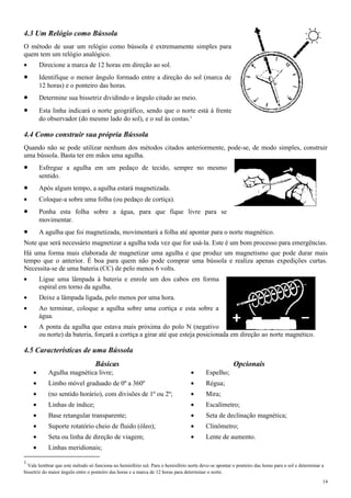 4.3 Um Relógio como Bússola
O método de usar um relógio como bússola é extremamente simples para
quem tem um relógio analógico.
• Direcione a marca de 12 horas em direção ao sol.
• Identifique o menor ângulo formado entre a direção do sol (marca de
12 horas) e o ponteiro das horas.
• Determine sua bissetriz dividindo o ângulo citado ao meio.
• Esta linha indicará o norte geográfico, sendo que o norte está à frente
do observador (do mesmo lado do sol), e o sul às costas.1
4.4 Como construir sua própria Bússola
Quando não se pode utilizar nenhum dos métodos citados anteriormente, pode-se, de modo simples, construir
uma bússola. Basta ter em mãos uma agulha.
• Esfregue a agulha em um pedaço de tecido, sempre no mesmo
sentido.
• Após algum tempo, a agulha estará magnetizada.
• Coloque-a sobre uma folha (ou pedaço de cortiça).
• Ponha esta folha sobre a água, para que fique livre para se
movimentar.
• A agulha que foi magnetizada, movimentará a folha até apontar para o norte magnético.
Note que será necessário magnetizar a agulha toda vez que for usá-la. Este é um bom processo para emergências.
Há uma forma mais elaborada de magnetizar uma agulha e que produz um magnetismo que pode durar mais
tempo que o anterior. É boa para quem não pode comprar uma bússola e realiza apenas expedições curtas.
Necessita-se de uma bateria (CC) de pelo menos 6 volts.
• Ligue uma lâmpada à bateria e enrole um dos cabos em forma
espiral em torno da agulha.
• Deixe a lâmpada ligada, pelo menos por uma hora.
• Ao terminar, coloque a agulha sobre uma cortiça e esta sobre a
água.
• A ponta da agulha que estava mais próxima do polo N (negativo
ou norte) da bateria, forçará a cortiça a girar até que esteja posicionada em direção ao norte magnético.
4.5 Características de uma Bússola
Básicas Opcionais
• Agulha magnética livre; • Espelho;
• Limbo móvel graduado de 0º a 360º • Régua;
• (no sentido horário), com divisões de 1º ou 2º; • Mira;
• Linhas de índice; • Escalímetro;
• Base retangular transparente; • Seta de declinação magnética;
• Suporte rotatório cheio de fluido (óleo); • Clinômetro;
• Seta ou linha de direção de viagem; • Lente de aumento.
• Linhas meridionais;
1
Vale lembrar que este método só funciona no hemisfério sul. Para o hemisfério norte deve-se apontar o ponteiro das horas para o sol e determinar a
bissetriz do maior ângulo entre o ponteiro das horas e a marca de 12 horas para determinar o norte.
14
 