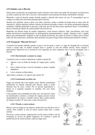 4.9 Cuidados com a Bússola
Nunca deixe sua bússola em temperaturas muito extremas como sobre uma rocha sob sol quente, no porta-luvas
ou sobre o painel do carro. Há o risco de o calor produzir extravasamento do fluido, inutilizando a bússola.
Mantenha a capa da bússola sempre fechada quando a bússola não estiver em uso. É recomendável que se
compre ou confeccione uma bolsa protetora para a bússola.
Quando usar repelente, nunca o deixe cair sobre a bússola e tenha o cuidado de limpar bem as mãos antes de
manuseá-la. Alguns repelentes afetam o plástico da bússola deixando-o opaco e até mesmo produzindo pequenas
rachaduras. Quando pendurada no pescoço, cuide para que ela não bata contra superfícies duras. É aconselhável
deixar a bússola por dentro da camisa quando não está em uso.
Mantenha sua bússola longe de campos magnéticos, como motores elétricos, ímãs, auto-falantes, pois estes
podem desorienta-la temporariamente ou desmagnetizar permanentemente a agulha. Algumas vezes, a agulha
parece agir estranhamente, tendendo à colar na parede da bússola. Isso pode ser devido a estática que se forma
sobre ela. Para solucionar o problema, basta derramar um pouco d’água sobre a bússola para desfazer a estática.
4.10 Navegação “Bússola-Terreno”
A bússola tem grande utilidade quando se quer ir de um ponto a outro, e o lugar de chegada não se encontra
visível o tempo todo. O melhor exemplo disso é quando se está sob neblina intensa. Nesta situação é
praticamente impossível de se locomover com segurança no meio campestre sem o uso da navegação com a
bússola.
4.10.1 Determinando o azimute no campo
A primeira coisa a se fazer é determinar o objetivo (ponto B).
• Aponte a seta ou linha de direção de viagem para o ponto
‘B’;
• Gire o limbo até que a seta de orientação se ajuste à agulha
magnética;
• Leia o azimute na linha índice;
Após tirado o azimute, é só segui-lo até o ponto ‘B’.
4.10.2 Caminhando em linha reta
Seguir um azimute não é tão simples assim. Mesmo caminhando
quilômetros na direção indicada pela bússola, ainda se pode
terminar fora do curso. Como? Por se desviar ligeiramente à
direita ou à esquerda enquanto se caminha. Um erro muito
freqüente.
Como garantir uma caminhada em linha reta, sem desvios? Após
ter determinado o azimute e a direção de viagem, procure marcas
intermediárias de terreno. Caminhe através delas, ponto-a-ponto
até chegar ao ponto ‘B’ num curso o mais reto possível.
4.10.3 Tirando o contra-azimute
Muitas vezes ao chegar ao seu objetivo, poderá ficar em dúvida se ele é o
correto. Para conferir se está na marca correta, basta tirar o contra-
azimute.
Para tirar o contra azimute, simplesmente vire de costas e alinhe a seta de
orientação ao reverso da agulha magnética. Se visualizar o ponto de
partida através do contra-azimute, estará no lugar certo.
16
 