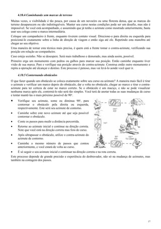 4.10.4 Caminhando sem marcas de terreno
Muitas vezes, a visibilidade é tão pouca, por causa de um nevoeiro ou uma floresta densa, que as marcas do
terreno desaparecem ou são indistinguíveis. Manter seu curso nestas condições pode ser um desafio, mas não é
impossível. Se você está acompanhado, e assumindo que já tenha o azimute como mostrado anteriormente, basta
usar seu colega como a marca intermediária.
Coloque um companheiro à frente, enquanto tiverem contato visual. Direcione-o para direita ou esquerda para
posicioná-lo exatamente sobre a linha de direção de viagem e então siga até ele. Repetindo esta manobra até
chegar ao seu objetivo.
Uma maneira de tornar esta técnica mais precisa, é quem está a frente tomar o contra-azimute, verificando sua
posição em relação ao companheiro.
Caso esteja sozinho. Não se desespere. Será mais trabalhoso e demorado, mas ainda assim, possível.
Primeiro erga um monumento com pedras ou galhos para marcar sua posição. Então caminhe enquanto tiver
visão de sua marca. Pare e verifique sua posição através do contra-azimute. Construa então outro monumento e
repita a operação até alcançar o destino. Este processo é penoso, mas vai levá-lo aonde você quer ir.
4.10.5 Contornando obstáculos
O que fazer quando um obstáculo se coloca exatamente sobre seu curso ou azimute? A maneira mais fácil é tirar
o azimute e verificar um marco depois do obstáculo, dar a volta no obstáculo, chegar ao marco e tirar o contra-
azimute para ter certeza de estar no marco correto. Se o obstáculo é um maciço, e não se pode visualizar
nenhuma marca após ele, contorná-lo não será tão simples. Você terá de anotar todas as suas mudanças de curso
e tentar mantê-las o mais próximo possível de 90o
.
• Verifique seu azimute, some ou diminua 90o
, para
contornar o obstáculo pela direita ou esquerda,
respectivamente. Este será seu azimute de contorno.
• Caminhe sobre este novo azimute até que seja possível
contornar o obstáculo.
• Conte os passos para medir a distância percorrida.
• Retorne ao azimute inicial e continue na direção correta.
Note que você está na direção correta mas fora de curso.
• Após ultrapassar o obstáculo, utilize o contra-azimute do
azimute de contorno.
• Caminhe o mesmo número de passos que contou
anteriormente, e você estará de volta ao curso.
• É só seguir o seu azimute inicial e continuar na direção correta e na rota correta.
Este processo depende de grande precisão e experiência do desbravador, não só na mudança de azimutes, mas
também na contagem dos passos.
17
 
