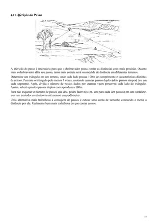 4.11 Aferição do Passo
A aferição do passo é necessária para que o desbravador possa contar as distâncias com mais precisão. Quanto
mais o desbravador afira seu passo, tanto mais correta será sua medida de distância em diferentes terrenos.
Determine um triângulo em um terreno, onde cada lado possua 100m de comprimento e características distintas
de relevo. Percorra o triângulo pelo menos 3 vezes, anotando quantas passos duplos (dois passos simpes) deu em
cada segmento. Após, divida o número de passos dados por quantas vezes percorreu cada lado do triângulo.
Assim, saberá quantos passos duplos correspondem a 100m.
Para não esquecer o número de passos que deu, podes fazer nós (ex. um para cada dez passos) em um cordelete,
usar um contador mecânico ou até mesmo um podômetro.
Uma alternativa mais trabalhosa à contagem de passos é esticar uma corda de tamanho conhecido e medir a
distância por ela. Realmente bem mais trabalhosa do que contar passos.
18
 