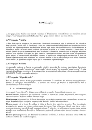 5 NAVEGAÇÃO
A navegação, como descrita neste manual, é a ciência de determinarmos nosso objetivo e nos mantermos em sua
direção. Toda vez que vamos ao trabalho, à escola, à igreja, estamos fazendo uso desta ciência.
5.1 Navegação Primitiva
A base deste tipo de navegação é a observação. Observamos os nomes de ruas, os referenciais das estradas e
tudo que está a nossa volta. A observação é uma das características mais importantes de qualquer um que se
aventure por lugares agrestes ou desconhecidos. Sempre fique atento aos referenciais que o terreno apresenta. A
observação atenta é a melhor forma de evitar que alguém se perca. E se tal fato acontecer, a observação é a
melhor garantia de que se poderá localizar mais facilmente o caminho de retorno à trilha ou ao grupo. Enquanto
caminha, olhe repetidas vezes para trás, para conhecer a paisagem do retorno. Não raras vezes, o acampante se
perde porque, ao tentar retornar pelo mesmo caminho, se depara com uma paisagem desconhecida. À noite, as
estrelas representam um bom referencial. Há séculos o homem as utiliza para orientação. Um estudo cuidadoso
destes astros é de grande auxílio para aquele que se aventura em lugares selvagens.
5.2 Navegação Moderna
A navegação moderna se baseia na navegação primitiva acrescida dos recursos tecnológicos disponíveis
atualmente: a navegação “mapa-terreno”, a navegação “bússola-terreno” e a navegação “mapa-bússola”. E, cada
vez mais difundida em nosso meio, de grande precisão (e com custo elevado), ainda existe a navegação que usa
GPS, DGPS, WAAS, computador, altímetro.
5.3 Navegação “Mapa-Bússola”
Este é o principal método de navegação utilizado atualmente. É o somatório dos métodos “navegação mapa-
terreno” e “navegação bússola-terreno”. O domínio das técnicas já descritas é imprescindível para o
entendimento das técnicas a seguir.
5.3.1 A unidade de navegação
A navegação “mapa-bússola” é feita por uma unidade de navegação. Esta unidade é composta por:
Homem-bússola: responsável por determinar e manter o azimute no campo. Responsável pela navegação
“bússsola-terreno”. Pode ser também o homem-mapa.
Homem-mapa: responsável por definir e acompanhar a posição do grupo no mapa e determinar o azimute no
mapa. Responsável pela navegação “mapa-terreno”. Pode ser também o homem-bússola.
Homem-ponto: vai a frente da unidade e baliza a direção dos sucessivos azimutes. Tem importância,
principalmente, quando não existem muitas marcas de terreno. Pode utilizar uma bússola para tirar o contra-
azimute e aumentar a precisão de cada tomada de azimute. A noite, deve-se utilizar de meios para marcar a exata
posição, como uma lanterna, dispositivos fosforecentes, uma corda (esticada entre o homem-bússola e o homem-
ponto).
Homens-passo: responsáveis por determinar as distâncias no terreno. A distância percorrida será a média das
distâncias medidas por cada homem-passo.
 