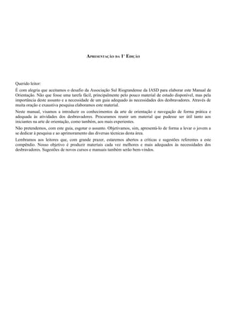 APRESENTAÇÃO DA 1A
EDIÇÃO
Querido leitor:
É com alegria que aceitamos o desafio da Associação Sul Riograndense da IASD para elaborar este Manual de
Orientação. Não que fosse uma tarefa fácil, principalmente pelo pouco material de estudo disponível, mas pela
importância deste assunto e a necessidade de um guia adequado às necessidades dos desbravadores. Através de
muita oração e exaustiva pesquisa elaboramos este material.
Neste manual, visamos a introduzir os conhecimentos da arte de orientação e navegação de forma prática e
adequada às atividades dos desbravadores. Procuramos reunir um material que pudesse ser útil tanto aos
iniciantes na arte de orientação, como também, aos mais experientes.
Não pretendemos, com este guia, esgotar o assunto. Objetivamos, sim, apresentá-lo de forma a levar o jovem a
se dedicar à pesquisa e ao aprimoramento das diversas técnicas desta área.
Lembramos aos leitores que, com grande prazer, estaremos abertos a críticas e sugestões referentes a este
compêndio. Nosso objetivo é produzir materiais cada vez melhores e mais adequados às necessidades dos
desbravadores. Sugestões de novos cursos e manuais também serão bem-vindos.
 