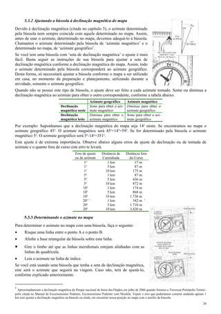 5.3.2 Ajustando a bússola à declinação magnética do mapa
Devido à declinação magnética (citada no capítulo 3), o azimute determinado
pela bússola nem sempre coincide com aquele determinado no mapa. Assim,
antes de usar o azimute, determinado no mapa, devemos adequá-lo à bússola.
Chamamos o azimute determinado pela bússola de ‘azimute magnético’ e o
determinado no mapa, de ‘azimute geográfico’.
Se você tem uma bússola com ‘seta de declinação magnética’ o ajuste é mais
fácil. Basta seguir as instruções de sua bússola para ajustar a seta de
declinação magnética conforme a declinação magnética do mapa. Assim, todo
o azimute determinado pela bússola corresponderá ao azimute geográfico.
Desta forma, só necessitará ajustar a bússola conforme o mapa a ser utilizado
em casa, no momento da preparação e planejamento, utilizando durante a
atividade, somente o azimute geográfico.
Quando não se possui este tipo de bússola, o ajuste deve ser feito a cada azimute tomado. Some ou diminua a
declinação magnética ao azimute para obter o outro correspondente, conforme a tabela abaixo.
Azimute geográfico Azimute magnético
Declinação
magnética oeste
Some para obter o azi-
mute magnético
Diminua para obter o
azimute geográfico
Declinação
magnética leste
Diminua para obter o
azimute magnético
Some para obter o azi-
mute geográfico
Por exemplo: Suponhamos que a declinação magnética do mapa seja 14o
oeste. Se encontramos no mapa o
azimute geográfico 45o
. O azimute magnético será 45o
+14o
=59o
. Se for determinado pela bússola o azimute
magnético 5o
. O azimute geográfico será 5o
-14o
=351o
.
Este ajuste é de extrema importância. Observe abaixo alguns erros de ajuste de declinação ou de tomada de
azimute e o quanto fora de curso este erro te levará.
Erro de ajuste
ou de azimute
Distância de
Caminhada
Distância fora
do Curso
1o
1 km 17 m
1o
5 km 87 m
1o
10 km 175 m
5o
1 km 87 m
5o
5 km 436 m
5o
10 km 872 m
10o
1 km 174 m
10o
5 km 868 m
10o
10 km 1.736 m
20o 1
1 km 342 m 1
20o
5 km 1.710 m
20o
10 km 3.420 m
5.3.3 Determinando o azimute no mapa
Para determinar o azimute no mapa com uma bússola, faça o seguinte:
• Risque uma linha entre o ponto A e o ponto B.
• Alinhe a base retangular da bússola sobre esta linha.
• Gire o limbo até que as linhas meridionais estejam alinhadas com as
linhas da quadrícula.
• Leia o azimute na linha de índice.
Se você está usando uma bússola que tenha a seta de declinação magnética,
este será o azimute que seguirá na viagem. Caso não, terá de ajustá-lo,
conforme explicado anteriormente.
1
Aproximadamente a declinação magnética do Parque nacional da Serra dos Órgãos em julho de 2006 quando fizemos a Travessia Petrópolis-Teresó -
polis citada no Manual de Excursionismo Pedestre, Excursionismo Pedestre com Mochila. Vejam o erro que poderíamos cometer andando apenas 1
km sem ajustar a declinação magnética na bússola ou ainda, em encontrar nossa posição no mapa com o auxílio da bússola.
20
 