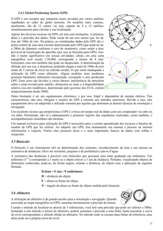 5.4.1 Global Positioning System (GPS)
O GPS é um receptor que interpreta sinais enviados por vários satélites
espalhados ao redor do globo terrestre. Os modelos mais comuns,
atualmente, são de 12 canais: ou seja, captam de 4 a 12 satélites
simultaneamente para calcular a sua localização.
Apesar dos diversos recursos do GPS, ele tem suas limitações. A primeira
delas é a precisão dos dados. Pode variar de um erro menor que 3m de
raio até 100m de raio. Na prática, as coordenadas dadas pelo GPS são o
ponto central de uma área circular determinada pelo GPS (que pode ter de 6
a 200m de diâmetro conforme o erro do momento), como sendo a área
provável de localização do aparelho (por isso as bússolas para GPS). Isso
não é muito significativo em nossas atividades, afinal, em uma carta
topográfica com escala 1:50.000, corresponde a menos de 4 mm.
Entretanto, esse erro também não pode ser desprezado. A determinação da
altitude, por sua vez, é desastrosa, podendo chegar a mais de 100m de erro
(mais de 5 curvas de nível na referida escala). O que torna inadequada a
utilização do GPS como altímetro. Alguns modelos mais modernos
possuem barômetro (altímetro) incorporado, corrigindo o erro produzido pelo
GPS. Estes erros são devidos a vários fatores: interferência da atmosfera
sobre o sinal enviado pelo satélite, obstáculos ao sinal, e à disponibilidade
seletiva (ou erro randômico, determinado pelo governo dos EUA, extinto
temporariamente desde 2000).
Outra limitação é ser um equipamento eletrônico, e por isso, frágil e dependente de energia elétrica. Tais
características, não raro, obrigam o usuário do GPS a retornar aos métodos anteriores. Devido a isso, este
equipamento deve ser adquirido e utilizado somente por aqueles que dominam as demais técnicas de orientação e
navegação.
Um excelente recurso que proporciona o GPS é a troca em tempo real de dados com um computador via cabo ou
via rádio. Permitindo, não só o planejamento e posterior registro das expedições realizadas, como também, o
acompanhamento simultâneo das mesmas.
Um manual exclusivo para utilização do GPS é necessário para o correto aprendizado dos recursos e funções do
modelo de GPS que for utilizar. Ao adquirir um GPS, leia atentamente seu manual e procure na internet
informações a respeito. Vários sites possuem dicas e o mais importante, bancos de dados com trilhas e
waypoints.
5.5 Binóculo
O binóculo é um instrumento útil na determinação dos azimutes, reconhecimento da área e até mesmo na
estimativa de distâncias. Deve ser resistente, pequeno e de preferência a prova d’água.
A estimativa das distâncias é possível com binóculos que possuam uma lente graduada em milésimos. Um
milésimo (1’’’) corresponde a 1 metro se o objeto estiver a 1 km de distância. Portanto, visualizando objetos de
dimensões conhecidas, pode-se, de forma segura, estimar a distância, do objeto com a aplicação da seguinte
fórmula:
D (km) = F (m) : N (milésimos)
D = distância do objeto
F = altura ou frente do objeto
N = ângulo da altura ou frente do objeto medido pelo binóculo.
5.6 Altímetro
A utilização do altímetro é de grande auxílio para a orientação e navegação. Quando
associada ao mapa topográfico ou GPS, aumenta enormemente a precisão da leitura.
Usando o método de localizar-se através de 3 referenciais, você terá uma precisão que pode ser inferior a 300m.
Somando a este método a leitura do altímetro, poderá aumentar a precisão a uma linha; basta encontrar a curva
de nível correspondente a altitude obtida no altímetro. No método onde se cruzam duas linhas de referência, uma
delas pode ser a própria curva de nível.
22
 