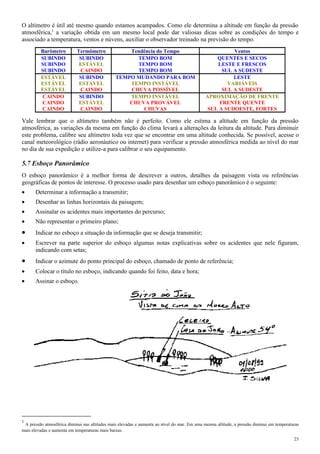 O altímetro é útil até mesmo quando estamos acampados. Como ele determina a altitude em função da pressão
atmosférica,1
a variação obtida em um mesmo local pode dar valiosas dicas sobre as condições do tempo e
associado a temperatura, ventos e núvens, auxiliar o observador treinado na previsão do tempo.
Barômetro Termômetro Tendência do Tempo Ventos
SUBINDO SUBINDO TEMPO BOM QUENTES E SECOS
SUBINDO ESTÁVEL TEMPO BOM LESTE E FRESCOS
SUBINDO CAINDO TEMPO BOM SUL A SUDESTE
ESTÁVEL SUBINDO TEMPO MUDANDO PARA BOM LESTE
ESTÁVEL ESTÁVEL TEMPO INSTÁVEL VARIÁVEIS
ESTÁVEL CAINDO CHUVA POSSÍVEL SUL A SUDESTE
CAINDO SUBINDO TEMPO INSTÁVEL APROXIMAÇÃO DE FRENTE
CAINDO ESTÁVEL CHUVA PROVÁVEL FRENTE QUENTE
CAINDO CAINDO CHUVAS SUL A SUDOESTE, FORTES
Vale lembrar que o altímetro também não é perfeito. Como ele estima a altitude em função da pressão
atmosférica, as variações da mesma em função do clima levará a alterações da leitura da altitude. Para diminuir
este problema, calibre seu altímetro toda vez que se encontrar em uma altitude conhecida. Se possível, acesse o
canal meteorológico (rádio aeronáutico ou internet) para verificar a pressão atmosférica medida ao nível do mar
no dia de sua expedição e utilize-a para calibrar o seu equipamento.
5.7 Esboço Panorâmico
O esboço panorâmico é a melhor forma de descrever a outros, detalhes da paisagem vista ou referências
geográficas de pontos de interesse. O processo usado para desenhar um esboço panorâmico é o seguinte:
• Determinar a informação a transmitir;
• Desenhar as linhas horizontais da paisagem;
• Assinalar os acidentes mais importantes do percurso;
• Não representar o primeiro plano;
• Indicar no esboço a situação da informação que se deseja transmitir;
• Escrever na parte superior do esboço algumas notas explicativas sobre os acidentes que nele figuram,
indicando com setas;
• Indicar o azimute do ponto principal do esboço, chamado de ponto de referência;
• Colocar o título no esboço, indicando quando foi feito, data e hora;
• Assinar o esboço.
1
A pressão atmosférica diminui nas altitudes mais elevadas e aumenta ao nível do mar. Em uma mesma altitude, a pressão diminui em temperaturas
mais elevadas e aumenta em temperaturas mais baixas.
23
 