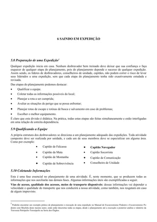 6 SAINDO EM EXPEDIÇÃO
5.8 Preparação de uma Expedição1
Qualquer expedição inicia em casa. Nenhum desbravador bem treinado deve deixar que sua confiança o faça
esquecer de qualquer etapa do planejamento, pois do planejamento depende o sucesso de qualquer expedição.
Assim sendo, os líderes de desbravadores, conselheiros de unidade, capitães, não podem correr o risco de levar
seus liderados a uma expedição, sem que cada etapa do planejamento tenha sido exautivamente estudada e
revisada.
Das etapas do planejamento podemos destacar:
• Qualificar a equipe.
• Coletar todas as informações possíveis do local;
• Planejar a rota a ser cumprida;
• Avaliar as situações de perigo que se possa enfrentar;
• Planejar rotas de escape e rotinas de busca e salvamento em caso de problemas;
• Escolher o melhor equipamento.
É claro que esta divisão é didática. Na prática, todas estas etapas são feitas simultaneamente e estão interligadas
em uma relação de estreita dependência.
5.9 Qualificando a Equipe
A própria estrutura dos desbravadores se direciona a um planejamento adequado das expedições. Toda atividade
campestre deve ser realizada por unidade, e cada um de seus membros deve se especializar em alguma área.
Como por exemplo:
• Capitão de Falcassa • Capitão Navegador
• Capitão da Mata • Capitão Socorrista
• Capitão de Montanha • Capitão de Comunicação
• Capitão de Sobrevivência • Conselheiro de Unidade
5.10 Coletando Informações
Esta é uma fase essencial no planejamento de uma atividade. É, neste momento, que se produzem todas as
informações que nos auxiliarão nas demais fases. Algumas informações úteis são exemplificadas a seguir.
Vias de acesso, qualidade dos acessos, meios de transporte disponíveis: dessas informações vai depender a
velocidade e qualidade do transporte que nos conduzirá a nossa atividade, como também, nos resgatará em caso
de algum imprevisto.
1
Poderão encontrar um exemplo prático de planejamento e execução de uma expedição no Manual de Excurcionismo Pedestre e Excurcionismo Pe-
destre com Mochila deste mesmo autor, onde estão descreitas todas as etapas, desde o planejamento até a execução e posterior análise e ralatório da
Travessia Petrópolis-Teresópolis na Serra dos Órgãos.
 