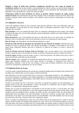 Hospitais e Postos de Saúde mais próximos, atendimento oferecido por eles, tempo de chegada ao
atendimento médico: não se pode assumir a responsabilidade da vida de crianças, em uma atividade campestre
(naturalmente de risco), caso não se tenha planejado a forma de socorro disponível. Das informações coletadas,
dependerá o risco que poderemos assumir em nossas atividades.
Temperatura média do local, incidência de chuvas no período, animais selvagens da região, perigos
naturais do local: estas informações são mais bem coletadas entre os moradores (nativos) do local. Não só nos
auxiliam a planejar melhor nossas atividades, como também a prever possíveis contratempos no decorrer das
atividades.
5.11 Definindo o Percurso
Como toda expedição começa em casa, iniciamos nosso percurso defronte a uma mesa, debruçados sobre um
mapa topográfico e com um bloco de notas contendo todas as informações disponíveis sobre o local. Neste
momento, deve-se definir:
Rota principal: a rota a ser seguida pelo grupo. Deve ser conhecida e dominada por todo o grupo. Caso alguém
se distancie do grupo, terá, em sua mente, gravado o percurso planejado e poderá, caso tenha condições, se unir
novamente ao grupo.
Rotas alternativas: caso a rota principal não possa ser percorrida deve se ter outras rotas, ou variações da
principal. Tanto a rota principal, como as rotas alternativas, devem ser conhecidas por todos do grupo.
Rota de Escape: pela importância, será discutida separadamente a seguir.
Horário de saída, Horário de passagem em cada ponto da rota, Horário de chegada: Importante para que,
existindo um carro ou equipe de apoio, estes possam acompanhar a expedição e prevenirem-se caso ocorra
algum atraso. Importante também, para que se alcancem os objetivos em tempo e se avalie o sucesso da
expedição.
Locais de Parada, Locais de Pernoite, Ponto de Encontro: Tem o mesmo objetivo que o item anterior de
orientar a equipe de apoio, como também de orientar os membros do grupo que possam se separar dos demais.
Local de resgate: baseado na rota de escape, ou não, é o local mais próximo e de melhor acesso para se fazer o
socorro de indivíduo acidentado ou pessoa perdida.
Meio de resgate: toda a expedição ou atividade dos desbravadores deve ter um meio de transporte eficiente e
seguro para transportar qualquer que sofra injúria durante as atividades. É inadmissível que líderes de
desbravadores assumam o risco de sair com crianças e jovens para atividades campestres sem que possam
socorrê-las e transportá-las rapidamente em caso de acidente.
5.12 Definindo Rotas de Escape
A rota de escape é aquela baseada em um azimute que, tomado de qualquer ponto da região onde se desenvolve a
atividade, leva o desbravador a um local seguro e de fácil localização.
Após determinar a rota que será percorrida, deve-se procurar no mapa alguma estrada, rio, mar, chapadão, cume
de um morro próximo, ou qualquer outro acidente geográfico ou construção humana que possa ser facilmente
alcançada e identificada pelos participantes. Será melhor ainda se este ponto for de fácil identificação e alcance
pela equipe de busca resgate.
Verifica-se um azimute que leve a este local e que possa ser seguido por qualquer um dos participantes e de
qualquer ponto da área que está realizando o evento. Isto poderá ser a diferença entre um grupo “realmente
perdido”, ou simplesmente “afastado da rota original”.
Imagine que seu grupo de desbravadores está perdido no meio da Serra do Mar, a 5 km da praia. Seu mapa
topográfico molhou e está inútilizado, ou você não encontra nenhum local para escapar da mata densa e para
encontrar pontos de referência para se localizar. Seu GPS, em que você confiava tanto, caiu numa pedra (ou
simplesmente está sem pilhas) e não está funcionando. Só lhe resta a bússola, ou quem sabe, nem ela está
funcionando. O que fazer? Caso não tenha previsto esta possibilidade e não tenha definido uma rota de escape,
não resta muito o que fazer. Somente sentar, orar e esperar por resgate.
Porém, se realizou um planejamento correto, por certo definiu uma rota de escape que leve o grupo a um local
seguro e de fácil resgate. No exemplo acima, poderia ser o mar. Talvez estes 5 km fossem penosos, no meio de
uma mata densa, mas, basta se localizar pelo sol, ou pela agulha que sempre carrega no estojo de sobrevivência,
no canivete ou no estojo de manutenção, para poder chegar ao mar e esperar pelo socorro. Poderia ainda ser uma
25
 