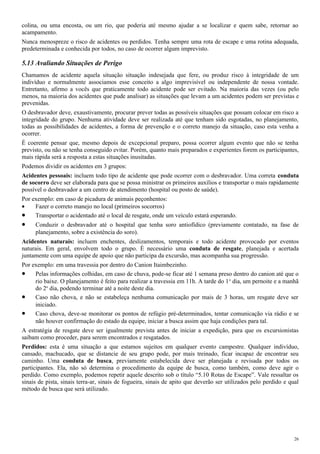 colina, ou uma encosta, ou um rio, que poderia até mesmo ajudar a se localizar e quem sabe, retornar ao
acampamento.
Nunca menospreze o risco de acidentes ou perdidos. Tenha sempre uma rota de escape e uma rotina adequada,
predeterminada e conhecida por todos, no caso de ocorrer algum imprevisto.
5.13 Avaliando Situações de Perigo
Chamamos de acidente aquela situação situação indesejada que fere, ou produz risco à integridade de um
indivíduo e normalmente associamos esse conceito a algo imprevisível ou independente de nossa vontade.
Entretanto, afirmo a vocês que praticamente todo acidente pode ser evitado. Na maioria das vezes (ou pelo
menos, na maioria dos acidentes que pude analisar) as situações que levam a um acidentes podem ser previstas e
prevenidas.
O desbravador deve, exaustivamente, procurar prever todas as possíveis situações que possam colocar em risco a
integridade do grupo. Nenhuma atividade deve ser realizada até que tenham sido esgotadas, no planejamento,
todas as possibilidades de acidentes, a forma de prevenção e o correto manejo da situação, caso esta venha a
ocorrer.
É coerente pensar que, mesmo depois de excepcional preparo, possa ocorrer algum evento que não se tenha
previsto, ou não se tenha conseguido evitar. Porém, quanto mais preparados e experientes forem os participantes,
mais rápida será a resposta a estas situações inusitadas.
Podemos dividir os acidentes em 3 grupos:
Acidentes pessoais: incluem todo tipo de acidente que pode ocorrer com o desbravador. Uma correta conduta
de socorro deve ser elaborada para que se possa ministrar os primeiros auxílios e transportar o mais rapidamente
possível o desbravador a um centro de atendimento (hospital ou posto de saúde).
Por exemplo: em caso de picadura de animais peçonhentos:
• Fazer o correto manejo no local (primeiros socorros)
• Transportar o acidentado até o local de resgate, onde um veículo estará esperando.
• Conduzir o desbravador até o hospital que tenha soro antiofídico (previamente contatado, na fase de
planejamento, sobre a existência do soro).
Acidentes naturais: incluem enchentes, deslizamentos, temporais e todo acidente provocado por eventos
naturais. Em geral, envolvem todo o grupo. É necessário uma conduta de resgate, planejada e acertada
juntamente com uma equipe de apoio que não participa da excursão, mas acompanha sua progressão.
Por exemplo: em uma travessia por dentro do Canion Itaimbezinho.
• Pelas informações colhidas, em caso de chuva, pode-se ficar até 1 semana preso dentro do canion até que o
rio baixe. O planejamento é feito para realizar a travessia em 11h. A tarde do 1o
dia, um pernoite e a manhã
do 2o
dia, podendo terminar até a noite deste dia.
• Caso não chova, e não se estabeleça nenhuma comunicação por mais de 3 horas, um resgate deve ser
iniciado.
• Caso chova, deve-se monitorar os pontos de refúgio pré-determinados, tentar comunicação via rádio e se
não houver confirmação do estado da equipe, iniciar a busca assim que haja condições para tal.
A estratégia de resgate deve ser igualmente prevista antes de iniciar a expedição, para que os excursionistas
saibam como proceder, para serem encontrados e resgatados.
Perdidos: esta é uma situação a que estamos sujeitos em qualquer evento campestre. Qualquer indivíduo,
cansado, machucado, que se distancie de seu grupo pode, por mais treinado, ficar incapaz de encontrar seu
caminho. Uma conduta de busca, previamente estabelecida deve ser planejada e revisada por todos os
participantes. Ela, não só determina o procedimento da equipe de busca, como também, como deve agir o
perdido. Como exemplo, podemos repetir aquele descrito sob o título “5.10 Rotas de Escape”. Vale ressaltar os
sinais de pista, sinais terra-ar, sinais de fogueira, sinais de apito que deverão ser utilizados pelo perdido e qual
método de busca que será utilizado.
26
 