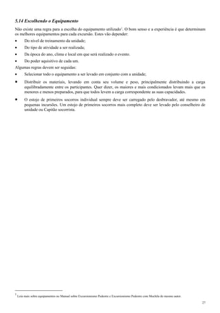 5.14 Escolhendo o Equipamento
Não existe uma regra para a escolha do equipamento utilizado1
. O bom senso e a experiência é que determinam
os melhores equipamentos para cada excursão. Estes vão depender:
• Do nível de treinamento da unidade;
• Do tipo de atividade a ser realizada;
• Da época do ano, clima e local em que será realizado o evento.
• Do poder aquisitivo de cada um.
Algumas regras devem ser seguidas:
• Selecionar todo o equipamento a ser levado em conjunto com a unidade;
• Distribuir os materiais, levando em conta seu volume e peso, principalmente distribuindo a carga
equilibradamente entre os participantes. Quer dizer, os maiores e mais condicionados levam mais que os
menores e menos preparados, para que todos levem a carga correspondente as suas capacidades.
• O estojo de primeiros socorros individual sempre deve ser carregado pelo desbravador, até mesmo em
pequenas incursões. Um estojo de primeiros socorros mais completo deve ser levado pelo conselheiro de
unidade ou Capitão socorrista.
1
Leia mais sobre equipamentos no Manual sobre Excursionismo Pedestre e Excursionismo Pedestre com Mochila do mesmo autor.
27
 
