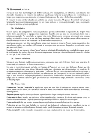 7.1 Montagem do percurso
Não existe nada mais frustrante para um desbravador que, após árduo preparo, ser submetido a um percurso mal
elaborado. Entende-se por percurso mal elaborado aquele que avalie mal as capacidades dos competidores e o
tempo gasto no percurso, que demonstre erro na escolha dos postos, das rotas e do local da competição.
O percurso é uma corrida balizada em acidentes de terreno existentes. Os postos de controle servem para
testemunhar que os participantes passaram por ali. Neles, também, se coloca as informações para o seguimento
do percurso (próximo azimute e distância).
7.1.1 Nível técnico
O nível técnico dos competidores é um dos problemas que mais atormentam o organizador. Se prepara rotas
muito fáceis, desestimula as equipes mais preparadas, fazendo com que elas não se preparem tanto para a
próxima competição. Por outro lado, se prepara rotas muito difíceis, corre o risco de ter somente uma ou duas
equipes terminando o percurso (o que não é raro acontecer). Bons atletas são perdidos porque não conseguem se
classificar em um percurso mal preparado e se desestimulam com o esporte.
A carta que se possui é um fator preponderante para o nível técnico do percurso. Nossos mapas topográficos são,
normalmente, pobres em detalhes, dificultando a montagem dos percursos e forçando o organizador a criar
percursos mais fáceis.
Na elaboração de um percurso, o fator “acaso” deve ser eliminado. Ele pode alterar o resultado do evento apesar
do nível técnico das equipes. Deve-se determinar os postos de forma que evitem trilhas que levem a eles e linhas
na carta que já não existam mais.
7.1.2 Duração e distância
Não existe uma distância padrão para os percursos, assim como para o nível técnico. Existe sim, uma faixa de
tempo onde, normalmente, se situam os vencedores.
Em geral as competições devem ser feitas em 2 etapas. A 1ª deve ser um pouco mais fácil que a 2ª, para que não
se perca o estímulo para esta última. Não existe nada mais estimulante que várias equipes em condições de
recuperarem os poucos minutos que os separam do 1º colocado. Porém, como nós desbravadores incentivamos a
vitória pessoal sobre nossos próprios limites e não sobre outros, não é apropriado incentivar a competição pelo 1º
lugar, e sim, incentivar a competição pelo nível do resultado. Sendo assim, devemos determinar qual seria o
tempo ideal de terminar o percurso, para que todos os que vencerem este tempo, alcancem a classificação “Nível
A” na competição.
7.1.3 Erros a evitar
Percurso de Corrida (“corridão”): aquele que segue por uma linha já existente no mapa ou terreno como:
cercas, linhas de alta tensão, etc. Devem-se colocar os postos de forma que evitem estas linhas ou no máximo,
cruzem por elas.
Ângulos agudos: aqueles postos que forçam o participante a chegar e sair pelo mesmo itinerário.
Postos com trilhas: aqueles que deixam a trilha marcada após a passagem de vários participantes, como os
situados dentro de charcos. Os participantes que percorrem por último o trajeto, levam vantagem.
Postos muito visíveis: que possam ser descobertos antecipadamente quando é percorrido o traçado.
Postos sem acesso: (em mata fechada, por exemplo), que induzam à confusão, postos escondidos, ou que só
possam ser achados com bússola a uma distância muito grande de qualquer acidente desenhado na carta.
Postos inúteis: Os postos colocados em acidentes por onde o participante já iria passar são desnecessários.
29
 