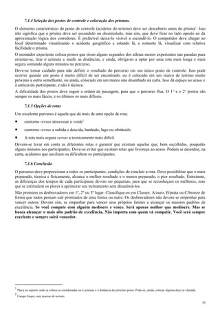 7.1.4 Seleção dos postos de controle e colocação dos prismas.
O elemento característico do posto de controle (acidente do terreno) deve ser descoberto antes do prisma1
. Isso
não significa que o prisma deva ser escondido ou dissimulado, mas sim, que deve ficar no lado oposto ao da
aproximação lógica dos corredores. É preferível deixá-lo visível a escondê-lo. O competidor deve chegar ao
local determinado visualizando o acidente geográfico e estando lá, e somente lá, visualizar com relativa
facilidade o prisma.
O montador experiente coloca postos que tirem alguns segundos dos atletas menos experientes nas paradas para
orientar-se, tirar o azimute e medir as distâncias, e ainda, obriga-os a optar por uma rota mais longa e mais
segura somando alguns minutos no percurso.
Deve-se tomar cuidado para não definir o resultado do percurso em um único posto de controle. Isso pode
ocorrer quando um posto é muito difícil de ser encontrado, ou é colocado em um marco de terreno muito
próximo a outro semelhante, ou ainda, colocado em um marco não desenhado na carta. Isso dá espaço ao acaso e
à astúcia do participante, e não à técnica.
A dificuldade dos postos deve seguir a ordem de passagem, para que o percurso flua. O 1o
e o 2o
postos são
sempre os mais fáceis, e os últimos os mais difíceis.
7.1.5 Opções de rotas
Um excelente percurso é aquele que dá mais de uma opção de rota:
• contorno versus atravessar o verde2
• contorno versus a subida e descida, banhado, lago ou obstáculo
• A rota mais segura versus a tecnicamente mais difícil.
Devem-se levar em conta as diferentes rotas e garantir que existam aquelas que, bem escolhidas, pouparão
alguns minutos aos participantes. Deve-se evitar que existam rotas que favoreça ao acaso. Podem se desenhar, na
carta, acidentes que auxiliem ou dificultem os participantes.
7.1.6 Conclusão
O percurso deve proporcionar a todos os participantes, condições de concluir a rota. Deve possibilitar que o mais
preparado, técnica e fisicamente, alcance o melhor resultado e o menos preparado, o pior resultado. Entretanto,
as diferenças dos tempos de cada participante devem ser pequenas, para que se reconheçam os melhores, mas
que se estimulem os piores a aprimorar seu treinamento sem desanimá-los.
Não premiem os desbravadores em 1º, 2º ou 3º lugar. Classifique-os em Classes: A/ouro, B/prata ou C/bronze de
forma que todos possam sair premiados de uma forma ou outra. Os desbravadores não devem se empenhar para
vencer outros. Devem sim, se empenhar para vencer seus próprios limites e alcançar os maiores padrões de
excelência. Se você compete com alguém medíocre e vence. Será apenas melhor que medíocre. Mas se
busca alcançar o mais alto padrão de excelência. Não importa com quem vá competir. Você será sempre
excelente e sempre sairá vencedor.
1
Placa ou suporte onde se coloca as coordenadas ou o azimute e a distância do próximo posto. Pode-se, ainda, colocar alguma dica ou charada.
2
Campo limpo, sem marcas de terreno.
30
 