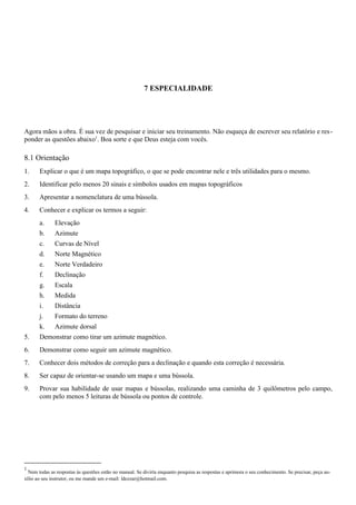 7 ESPECIALIDADE
Agora mãos a obra. É sua vez de pesquisar e iniciar seu treinamento. Não esqueça de escrever seu relatório e res-
ponder as questões abaixo1
. Boa sorte e que Deus esteja com vocês.
8.1 Orientação
1. Explicar o que é um mapa topográfico, o que se pode encontrar nele e três utilidades para o mesmo.
2. Identificar pelo menos 20 sinais e símbolos usados em mapas topográficos
3. Apresentar a nomenclatura de uma bússola.
4. Conhecer e explicar os termos a seguir:
a. Elevação
b. Azimute
c. Curvas de Nível
d. Norte Magnético
e. Norte Verdadeiro
f. Declinação
g. Escala
h. Medida
i. Distância
j. Formato do terreno
k. Azimute dorsal
5. Demonstrar como tirar um azimute magnético.
6. Demonstrar como seguir um azimute magnético.
7. Conhecer dois métodos de correção para a declinação e quando esta correção é necessária.
8. Ser capaz de orientar-se usando um mapa e uma bússola.
9. Provar sua habilidade de usar mapas e bússolas, realizando uma caminha de 3 quilômetros pelo campo,
com pelo menos 5 leituras de bússola ou pontos de controle.
1
Nem todas as respostas às questões estão no manual. Se divirta enquanto pesquisa as respostas e aprimora o seu conhecimento. Se precisar, peça au-
xílio ao seu instrutor, ou me mande um e-mail: ldcezar@hotmail.com.
 