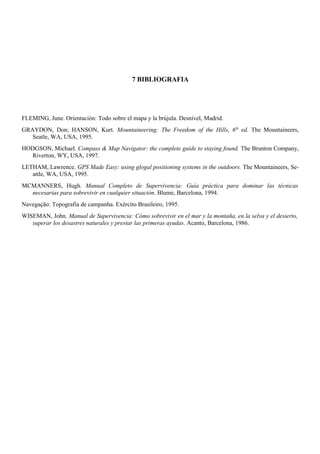 7 BIBLIOGRAFIA
FLEMING, June. Orientación: Todo sobre el mapa y la brújula. Desnível, Madrid.
GRAYDON, Don; HANSON, Kurt. Mountaineering: The Freedom of the Hills, 6th
ed. The Mountaineers,
Seatle, WA, USA, 1995.
HODGSON, Michael. Compass & Map Navigator: the complete guide to staying found. The Brunton Company,
Riverton, WY, USA, 1997.
LETHAM, Lawrence. GPS Made Easy: using glogal positioning systems in the outdoors. The Mountaineers, Se-
attle, WA, USA, 1995.
MCMANNERS, Hugh. Manual Completo de Supervivencia: Guía práctica para dominar las técnicas
necesarias para sobrevivir en cualquier situación. Blume, Barcelona, 1994.
Navegação: Topografia de campanha. Exército Brasileiro, 1995.
WISEMAN, John. Manual de Supervivencia: Cómo sobrevivir en el mar y la montaña, en la selva y el desierto,
superar los desastres naturales y prestar las primeras ayudas. Acanto, Barcelona, 1986.
 