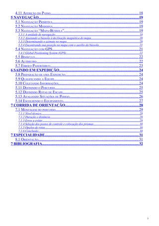 4.11 AFERIÇÃO DO PASSO.............................................................................................18
5 NAVEGAÇÃO..........................................................................................................19
5.1 NAVEGAÇÃO PRIMITIVA...........................................................................................19
5.2 NAVEGAÇÃO MODERNA...........................................................................................19
5.3 NAVEGAÇÃO “MAPA-BÚSSOLA”...............................................................................19
5.3.1 A unidade de navegação...............................................................................................................19
5.3.2 Ajustando a bússola à declinação magnética do mapa................................................................20
5.3.3 Determinando o azimute no mapa................................................................................................20
5.3.4 Encontrando sua posição no mapa com o auxílio da bússola..................................................... 21
5.4 NAVEGAÇÃO COM GPS...........................................................................................21
5.4.1 Global Positioning System (GPS).................................................................................................22
5.5 BINÓCULO............................................................................................................. 22
5.6 ALTÍMETRO............................................................................................................22
5.7 ESBOÇO PANORÂMICO............................................................................................. 23
6 SAINDO EM EXPEDIÇÃO....................................................................................24
5.8 PREPARAÇÃO DE UMA EXPEDIÇÃO............................................................................. 24
5.9 QUALIFICANDO A EQUIPE.........................................................................................24
5.10 COLETANDO INFORMAÇÕES.....................................................................................24
5.11 DEFININDO O PERCURSO........................................................................................ 25
5.12 DEFININDO ROTAS DE ESCAPE................................................................................25
5.13 AVALIANDO SITUAÇÕES DE PERIGO......................................................................... 26
5.14 ESCOLHENDO O EQUIPAMENTO................................................................................27
7 CORRIDA DE ORIENTAÇÃO..............................................................................28
7.1 MONTAGEM DO PERCURSO........................................................................................29
7.1.1 Nível técnico................................................................................................................................. 29
7.1.2 Duração e distância......................................................................................................................29
7.1.3 Erros a evitar................................................................................................................................29
7.1.4 Seleção dos postos de controle e colocação dos prismas............................................................ 30
7.1.5 Opções de rotas............................................................................................................................ 30
7.1.6 Conclusão..................................................................................................................................... 30
7 ESPECIALIDADE...................................................................................................31
8.1 ORIENTAÇÃO..........................................................................................................31
7 BIBLIOGRAFIA......................................................................................................32
5
 