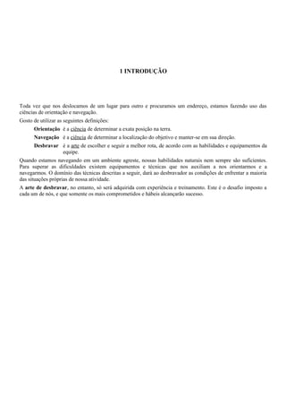 1 INTRODUÇÃO
Toda vez que nos deslocamos de um lugar para outro e procuramos um endereço, estamos fazendo uso das
ciências de orientação e navegação.
Gosto de utilizar as seguintes definições:
Orientação é a ciência de determinar a exata posição na terra.
Navegação é a ciência de determinar a localização do objetivo e manter-se em sua direção.
Desbravar é a arte de escolher e seguir a melhor rota, de acordo com as habilidades e equipamentos da
equipe.
Quando estamos navegando em um ambiente agreste, nossas habilidades naturais nem sempre são suficientes.
Para superar as dificuldades existem equipamentos e técnicas que nos auxiliam a nos orientarmos e a
navegarmos. O domínio das técnicas descritas a seguir, dará ao desbravador as condições de enfrentar a maioria
das situações próprias de nossa atividade.
A arte de desbravar, no entanto, só será adquirida com experiência e treinamento. Este é o desafio imposto a
cada um de nós, e que somente os mais comprometidos e hábeis alcançarão sucesso.
 