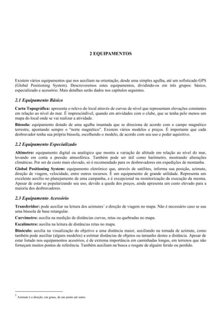2 EQUIPAMENTOS
Existem vários equipamentos que nos auxiliam na orientação, desde uma simples agulha, até um sofisticado GPS
(Global Positioning System). Descreveremos estes equipamentos, dividindo-os em três grupos: básico,
especializado e acessório. Mais detalhes serão dados nos capítulos seguintes.
2.1 Equipamento Básico
Carta Topográfica: apresenta o relevo do local através de curvas de nível que representam elevações constantes
em relação ao nível do mar. É imprescindível, quando em atividades com o clube, que se tenha pelo menos um
mapa do local onde se vai realizar a atividade.
Bússola: equipamento dotado de uma agulha imantada que se direciona de acordo com o campo magnético
terrestre, apontando sempre o “norte magnético”. Existem vários modelos e preços. É importante que cada
desbravador tenha sua própria bússola, escolhendo o modelo, de acordo com seu uso e poder aquisitivo.
2.2 Equipamento Especializado
Altímetro: equipamento digital ou analógico que mostra a variação de altitude em relação ao nível do mar,
levando em conta a pressão atmosférica. Também pode ser útil como barômetro, mostrando alterações
climáticas. Por ser de custo mais elevado, só é recomendado para os desbravadores em expedições de montanha.
Global Positioning System: equipamento eletrônico que, através de satélites, informa sua posição, azimute,
direção de viagem, velocidade, entre outros recursos. É um equipamento de grande utilidade. Representa um
excelente auxílio no planejamento de uma campanha, e é excepcional na monitorização da execução da mesma.
Apesar de estar se popularizando seu uso, devido a queda dos preços, ainda apresenta um custo elevado para a
maioria dos desbravadores.
2.3 Equipamento Acessório
Transferidor: pode auxiliar na leitura dos azimutes1
e direção de viagem no mapa. Não é necessário caso se usa
uma bússola de base retangular.
Curvímetro: auxilia na medição de distâncias curvas, retas ou quebradas no mapa.
Escalímetro: auxilia na leitura de distâncias retas no mapa.
Binóculo: auxilia na visualização do objetivo a uma distância maior, auxiliando na tomada de azimute, como
também pode auxiliar (alguns modelos) a estimar distâncias de objetos ou tamanho destes a distância. Apesar de
estar listado nos equipamentos acesórios, é de extrema importância em caminhadas longas, em terrenos que não
forneçam muitos pontos de referência. Também auxiliam na busca e resgate de alguém ferido ou perdido.
1
Azimute é a direção, em graus, de um ponto até outro.
 