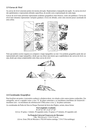 3.5 Curvas de Nível
As curvas de nível conectam pontos de mesma elevação. Representam a topografia da região. As curvas de nível
são eqüidistantes e representam altitudes específicas, de acordo com a representação de cada mapa.
Curvas de nível mais próximas representam acidentes geográficos mais bruscos, como um penhasco. Curvas de
nível mais distantes representam variações graduais e leves de altitude, como uma encosta pouco acentuada de
uma colina.
Note que podem ocorrer enganos ao comparar o mapa topográfico ao real. Um acidente geográfico pode não ser
representado pelo mapa topográfico, desde que sua altura seja menor que a eqüidistância das curvas de nível, ou
seja, desde que esteja compreendido entre duas curvas de nível.
3.6 Coordenadas Geográficas
Para localizar um ponto, é necessário conhecer a distância deste, em relação a dois outros pontos conhecidos. Em
cartografia, usa-se o equador como o eixo ‘X’ do plano cartesiano e os meridianos (meridiano de Greenwich –
meridiano zero - ou meridianos de referência do UTM) como o eixo ‘y’ do plano cartesiano.
As coordenadas da Pedra do Sino no Parque Nacional da Serra dos Órgãos, seriam, dessa forma:
Em Longitude e Latitude:
W 43º 01' 50"; S 22º 27' 42”
(Lê-se: 43 graus, 1 minuto, 50 segundos oeste; 22 graus e 27 minutos, 42 segundos sul)
Na Projeção Universal Transversa de Mercator:
23K; 702.634 m E; 7.514.713 m N.
(Lê-se: Zona 23K de Mercator a 702.634 metros eastings, 7.514.713m northings)
9
 