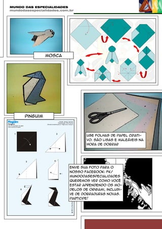 MUNDO DAS ESPECIALIDADES
mundodasespecialidades.com.br

mosca

pinguim

Use folhas de papel criativo. São lisas e maleáveis na
hora de dobrar

Envie sua foto para o
nosso Facebook: fk/
mundodasespecialidades
queremos ver como você
estar aprendendo os modelos de origami, inclusive de dobraduras novas.
Participe!

 