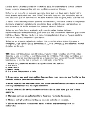 Se você perder um ente querido em sua família, deve procurar manter a calma e também
buscar confortar seus parentes, pois eles também perderam o falecido.

Se houver um incêndio em sua casa a primeira coisa que você deve fazer é buscar retirar
todas as pessoas de dentro da casa. ESQUEÇA os bens materiais, pois mais vale a vida de
uma pessoa do que um bem material. Os bens materiais você recupera, mas a sua vida não.

Já se sua família estiver passando por uma crise financeira, você deve chamar os integrantes
da mesma e fazer um planejamento econômico. Deve também buscar e conscientizar os
outros membros da família a economizar qualquer valor em dinheiro.

Se houver uma forte chuva, a primeira ação a ser tomada é desligar todos os
eletrodomésticos e eletroeletrônicos, para evitar que eles se queimem e também que causem
incêndios. Buscar não ficar na chuva e muito menos debaixo de árvores. Procure manter a
calma e em seguida, busque um lugar seguro.

Se houver um acidente, seja ele de qualquer tipo, a melhor ação a fazer é ligar para a
emergência, seja a polícia (190), bombeiros (193), ou o SAMU (192). Eles saberão a melhor
decisão a ser tomada.



OBS: Essa especialidade em especial, possui itens práticos que Você deve
cumprir a fim de obter a especialidade em questão. Você deve entregar ao
seu instrutor de especialidades um relatório para cada atividade prática
realizada. A seguir vai a relação do que deve ser feito:

1- Em sua casa, fazer uma das coisas a seguir durante uma semana:
a. tirar o lixo
b. lavar a louça
c. lavar a roupa
d. tirar o pó e limpar/varrer o chão


2- Demonstrar que você pode cuidar dos membros mais novos de sua família ou dos
vizinhos durante pelo menos duas horas.

3- Fazer uma lista de algumas coisas nas quais sua família gasta dinheiro. Explique
sua responsabilidade nas finanças da família.

4- Fazer uma lista de atividades familiares das quais você acha que sua família
gostaria.

5- Planejar e dirigir um culto familiar e fazer um relatório do mesmo.

6- Planejar e dirigir um treinamento para casos de incêndio em sua casa.

7- Estudar as atividades recreacionais de sua família e explicar como podem ser
melhoradas.
 