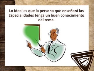 Lo ideal es que la persona que enseñará las
Especialidades tenga un buen conocimiento
del tema.
 