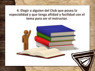 4. Elegir a alguien del Club que posea la
especialidad y que tenga afiidad y facilidad con el
tema para ser el instructor.
 