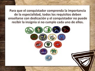 Para que el conquistador comprenda la importancia
de la especialidad, todos los requisitos deben
enseñarse con dedicación y el conquistador no puede
recibir la insignia si no cumple cada uno de ellos.
 
