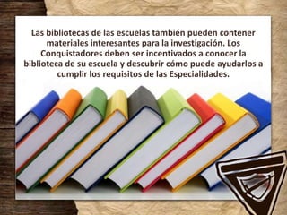 Las bibliotecas de las escuelas también pueden contener
materiales interesantes para la investigación. Los
Conquistadores deben ser incentivados a conocer la
biblioteca de su escuela y descubrir cómo puede ayudarlos a
cumplir los requisitos de las Especialidades.
 