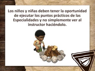 Los niños y niñas deben tener la oportunidad
de ejecutar los puntos prácticos de las
Especialidades y no simplemente ver al
instructor haciéndolo.
 