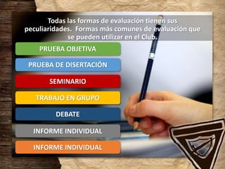 Todas las formas de evaluación tienen sus
peculiaridades. Formas más comunes de evaluación que
se pueden utilizar en el Club.
PRUEBA OBJETIVA
PRUEBA DE DISERTACIÓN
SEMINARIO
TRABAJO EN GRUPO
DEBATE
INFORME INDIVIDUAL
INFORME INDIVIDUAL
 