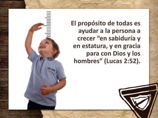 El propósito de todas es
ayudar a la persona a
crecer “en sabiduría y
en estatura, y en gracia
para con Dios y los
hombres” (Lucas 2:52).
 