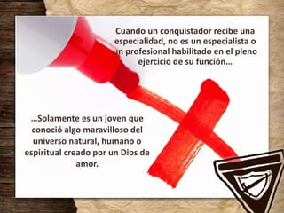 Cuando un conquistador recibe una
especialidad, no es un especialista o
un profesional habilitado en el pleno
ejercicio de su función…
…Solamente es un joven que
conoció algo maravilloso del
universo natural, humano o
espiritual creado por un Dios de
amor.
 