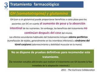 Tratamiento farmacológico
GH (con o sin glutamina) puede proporcionar beneficios a corto plazo para los
pacientes con SIC en cuanto al aumento de peso y la absorción
intestinal de los nutrientes. Sin embargo, los beneficios del tratamiento no
continúan después del cese del mismo.
Los efectos secundarios habituales del tratamiento incluyen edema periférico
(tumefacción de tejidos, generalmente en los miembros inferiores) y síndrome del
túnel carpiano (adormecimiento y debilidad muscular en la mano).
2011 - The Cochrane Collaboration
GH (somatotropina) y glutamina
No se dispone de pruebas definitivas para recomendar este
tratamiento.
(Se necesitan estudios adicionales que evalúen el tratamiento con GH durante la fase
inmediata de la adaptación intestinal.)
 